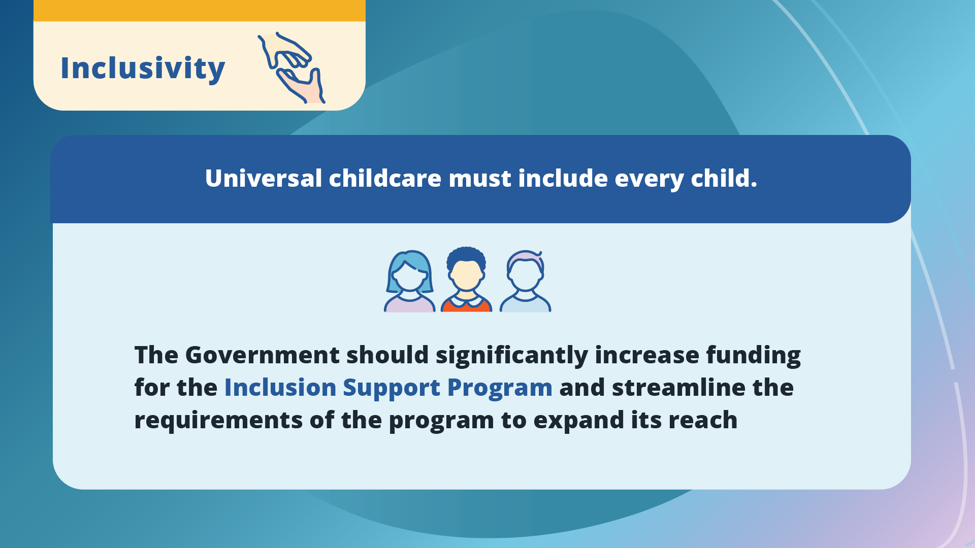 Inclusivity. Universal childcare must include every child. The Government should significantly increase funding for the Inclusion Support Program and streamline the requirements of the program to expand its reach.