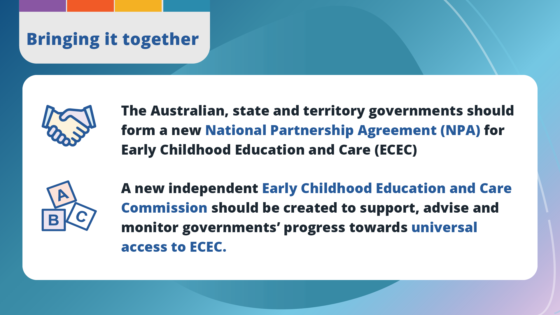 Bringing it together. The Australian, state and territory governments should form a new National Partnership Agreement (NPA) for Early Childhood Education and Care (ECEC). A new independent Early Childhood Education and Care Commission should be created to support, advise and monitor governments’ progress towards universal access to ECEC.