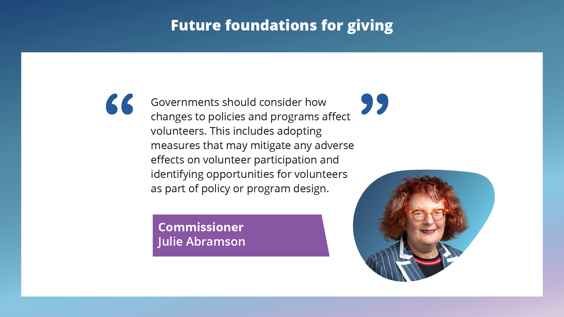 Governments should consider how changes to policies and programs affect volunteers. This includes adopting measures that may mitigate any adverse effects on volunteer participation and identifying opportunities for volunteers as part of policy or program design. Commissioner Julie Abramson.
