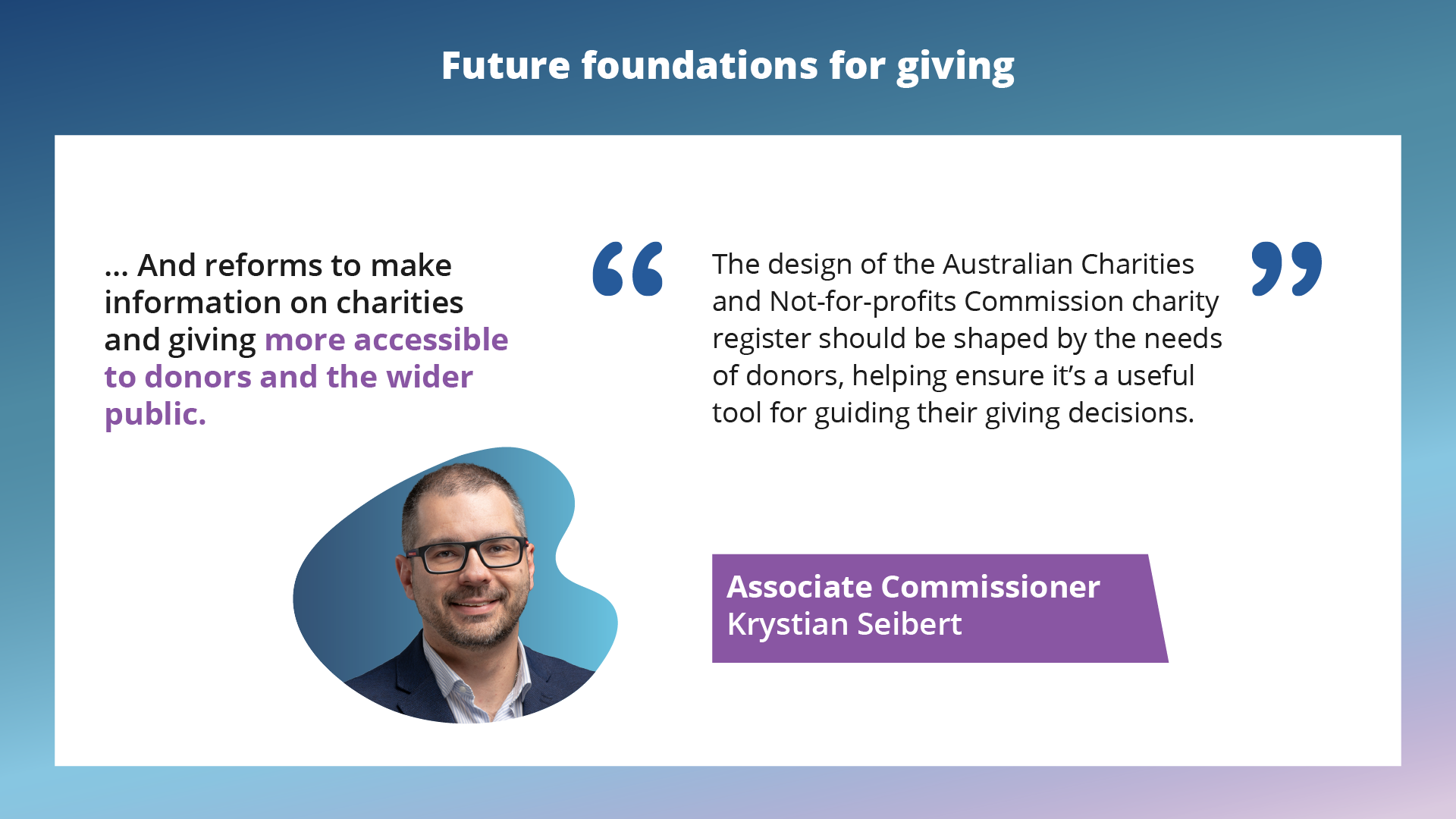 ... And reforms to make information on charities and giving more accessible to donors and the wider public. The design of the Australian Charities and Not-for-profits Commission charity register should be shaped by the needs of donors, helping ensure it’s a useful tool for guiding their giving decisions.Associate Commissioner Krystian Seibert.