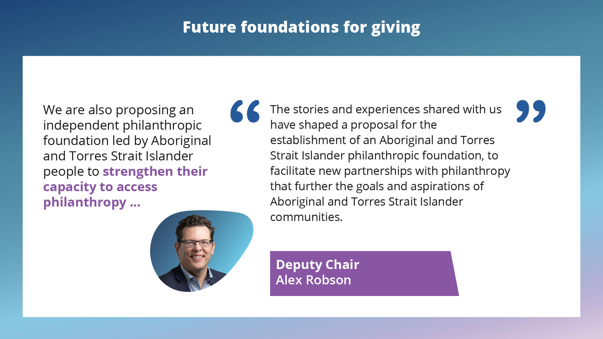 Improve public information on charities and giving. The stories and experiences shared with us have shaped a proposal for the establishment of an Aboriginal and Torres Strait Islander philanthropic foundation, to facilitate new partnerships with philanthropy that further the goals and aspirations of Aboriginal and Torres Strait Islander communities. Deputy Chair Alex Robson.